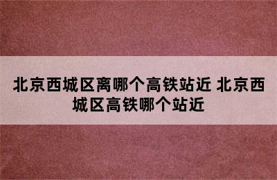 北京西城区离哪个高铁站近 北京西城区高铁哪个站近